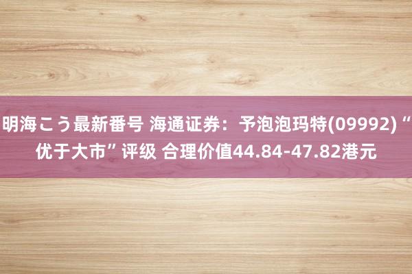 明海こう最新番号 海通证券：予泡泡玛特(09992)“优于大市”评级 合理价值44.84-47.82港元