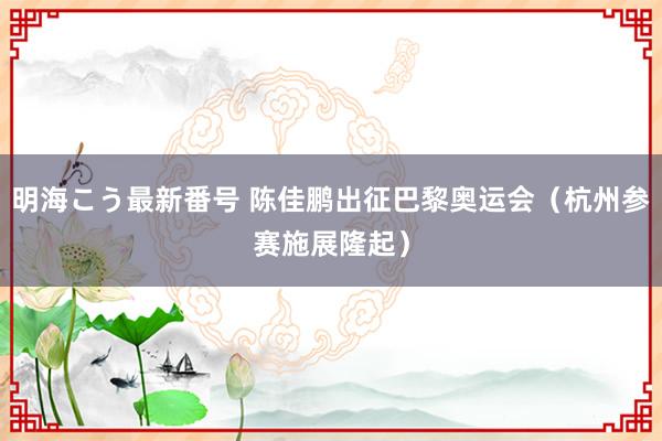 明海こう最新番号 陈佳鹏出征巴黎奥运会（杭州参赛施展隆起）