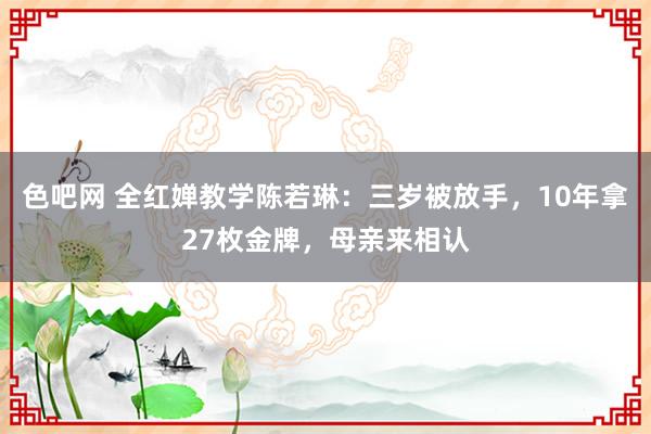 色吧网 全红婵教学陈若琳：三岁被放手，10年拿27枚金牌，母亲来相认