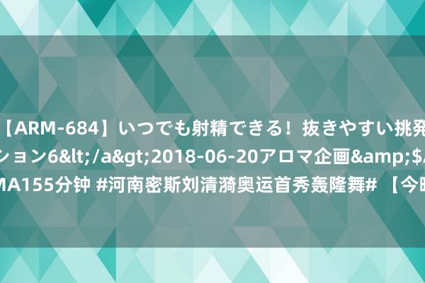 【ARM-684】いつでも射精できる！抜きやすい挑発パンチラコレクション6</a>2018-06-20アロマ企画&$AROMA155分钟 #河南密斯刘清漪奥运首秀轰隆舞# 【今晚别睡！轰隆舞初次亮相奥运，和