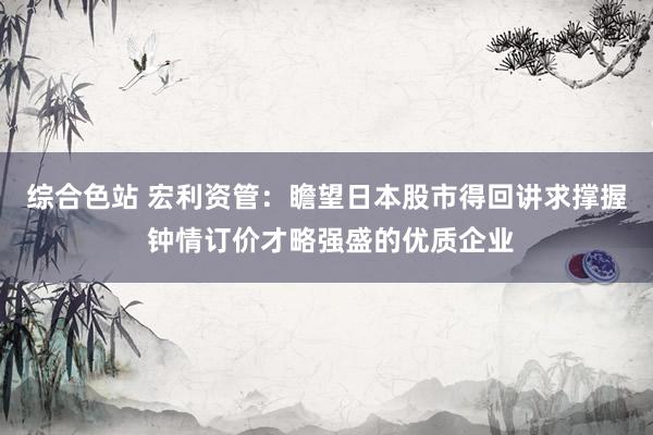 综合色站 宏利资管：瞻望日本股市得回讲求撑握 钟情订价才略强盛的优质企业