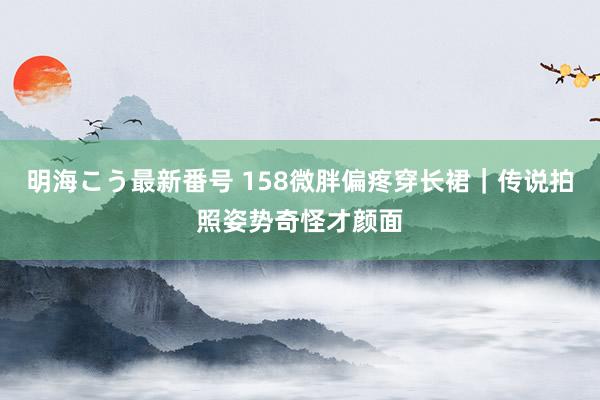 明海こう最新番号 158微胖偏疼穿长裙｜传说拍照姿势奇怪才颜面