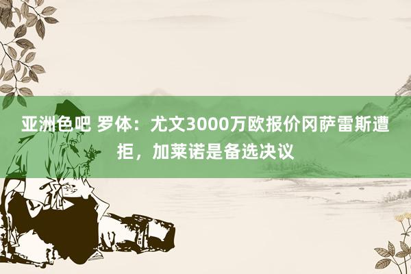 亚洲色吧 罗体：尤文3000万欧报价冈萨雷斯遭拒，加莱诺是备选决议