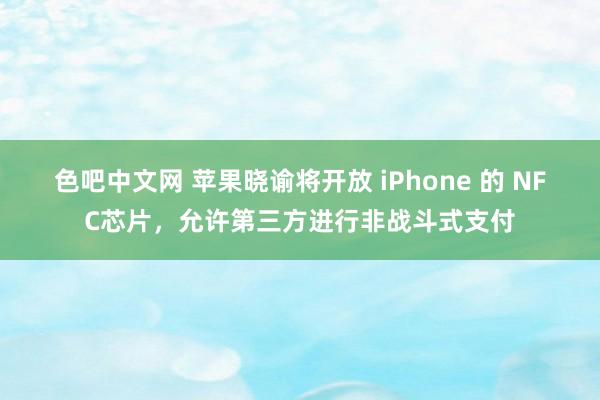 色吧中文网 苹果晓谕将开放 iPhone 的 NFC芯片，允许第三方进行非战斗式支付