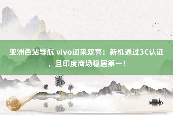 亚洲色站导航 vivo迎来双喜：新机通过3C认证，且印度商场稳居第一！