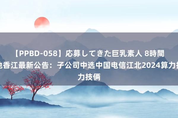 【PPBD-058】応募してきた巨乳素人 8時間 城地香江最新公告：子公司中选中国电信江北2024算力技俩