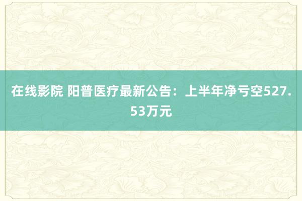 在线影院 阳普医疗最新公告：上半年净亏空527.53万元