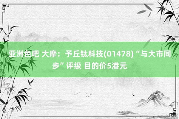 亚洲色吧 大摩：予丘钛科技(01478)“与大市同步”评级 目的价5港元