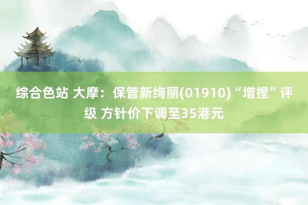 综合色站 大摩：保管新绚丽(01910)“增捏”评级 方针价下调至35港元