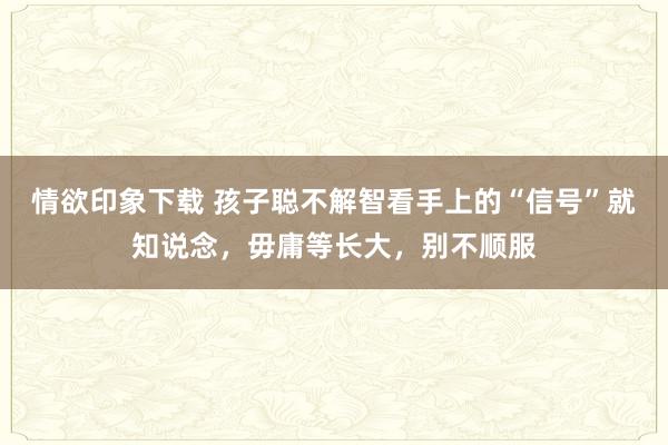 情欲印象下载 孩子聪不解智看手上的“信号”就知说念，毋庸等长大，别不顺服