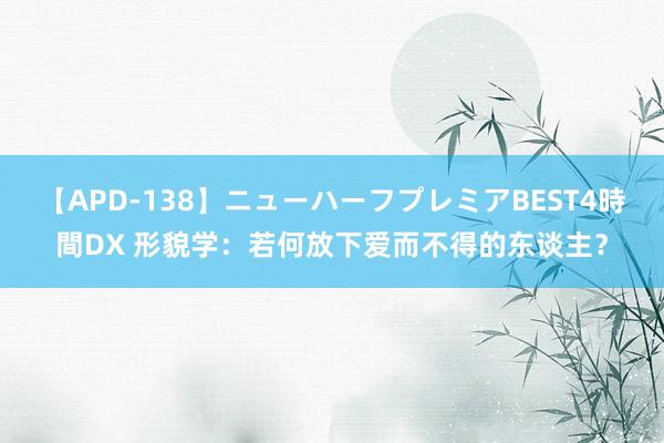 【APD-138】ニューハーフプレミアBEST4時間DX 形貌学：若何放下爱而不得的东谈主？