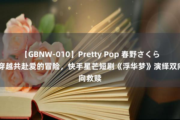 【GBNW-010】Pretty Pop 春野さくら 游戏穿越共赴爱的冒险，快手星芒短剧《浮华梦》演绎双向救赎