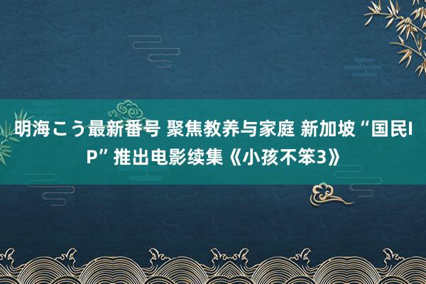 明海こう最新番号 聚焦教养与家庭 新加坡“国民IP”推出电影续集《小孩不笨3》