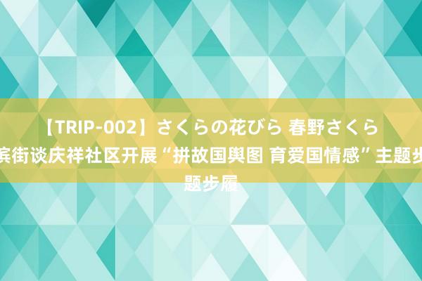 【TRIP-002】さくらの花びら 春野さくら 海滨街谈庆祥社区开展“拼故国舆图 育爱国情感”主题步履