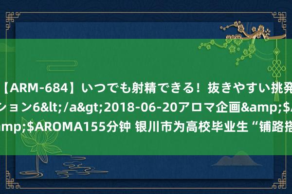 【ARM-684】いつでも射精できる！抜きやすい挑発パンチラコレクション6</a>2018-06-20アロマ企画&$AROMA155分钟 银川市为高校毕业生“铺路搭桥”普及办事竞争力