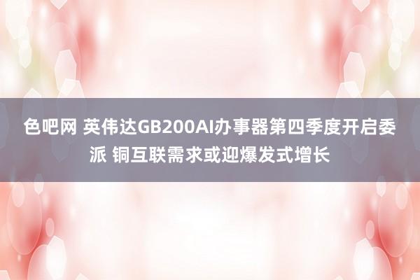 色吧网 英伟达GB200AI办事器第四季度开启委派 铜互联需求或迎爆发式增长