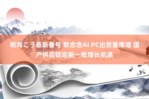 明海こう最新番号 联念念AI PC出货量爆增 国产供应链迎新一轮增长机遇