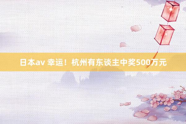 日本av 幸运！杭州有东谈主中奖500万元