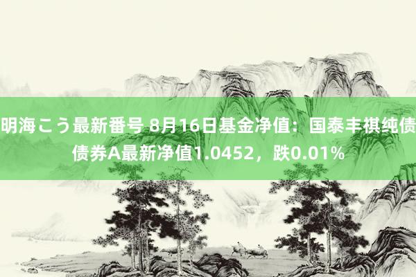 明海こう最新番号 8月16日基金净值：国泰丰祺纯债债券A最新净值1.0452，跌0.01%