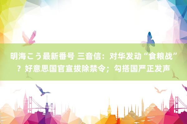 明海こう最新番号 三音信：对华发动“食粮战”？好意思国官宣拔除禁令；勾搭国严正发声