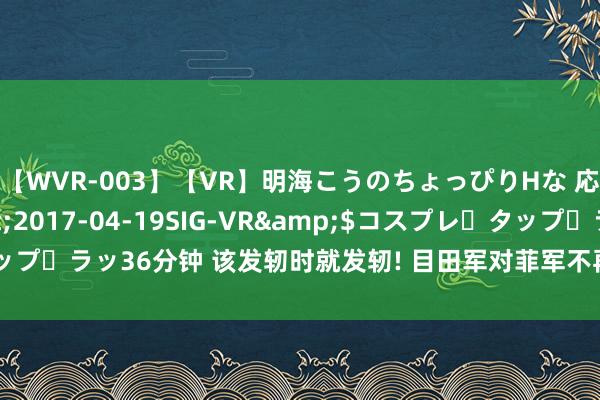 【WVR-003】【VR】明海こうのちょっぴりHな 応援 VR</a>2017-04-19SIG-VR&$コスプレ・タップ・ラッ36分钟 该发轫时就发轫! 目田军对菲军不再客气， 俄方隔断菲加入金砖