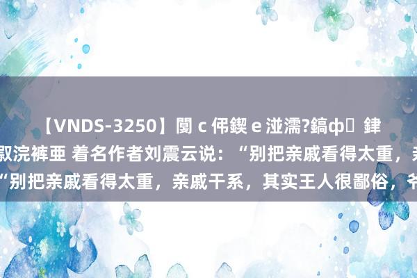 【VNDS-3250】闅ｃ伄鍥ｅ湴濡?鎬ф銉犮儵銉犮儵 娣倝銇叞浣裤亜 着名作者刘震云说：“别把亲戚看得太重，亲戚干系，其实王人很鄙俗，爷强则