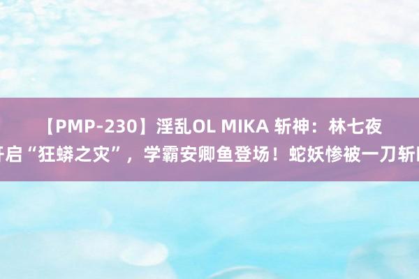 【PMP-230】淫乱OL MIKA 斩神：林七夜开启“狂蟒之灾”，学霸安卿鱼登场！蛇妖惨被一刀斩断