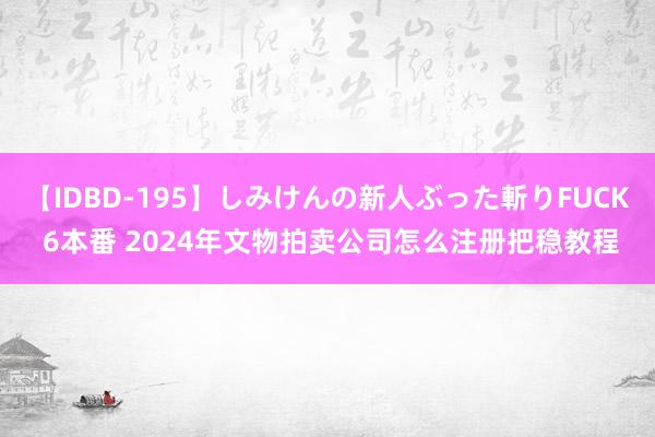 【IDBD-195】しみけんの新人ぶった斬りFUCK 6本番 2024年文物拍卖公司怎么注册把稳教程