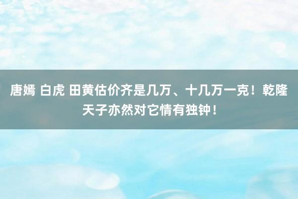 唐嫣 白虎 田黄估价齐是几万、十几万一克！乾隆天子亦然对它情有独钟！