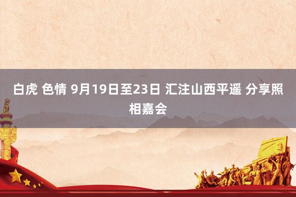 白虎 色情 9月19日至23日 汇注山西平遥 分享照相嘉会