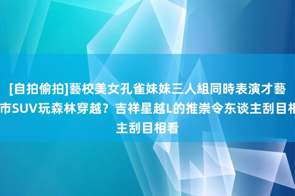 [自拍偷拍]藝校美女孔雀妹妹三人組同時表演才藝 城市SUV玩森林穿越？吉祥星越L的推崇令东谈主刮目相看