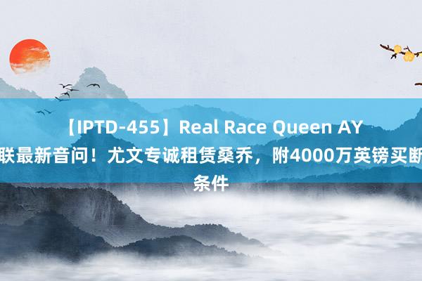 【IPTD-455】Real Race Queen AYA 曼联最新音问！尤文专诚租赁桑乔，附4000万英镑买断条件