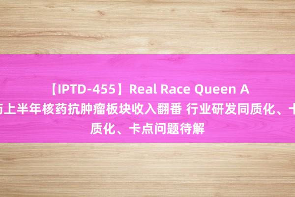 【IPTD-455】Real Race Queen AYA 坚毅医药上半年核药抗肿瘤板块收入翻番 行业研发同质化、卡点问题待解