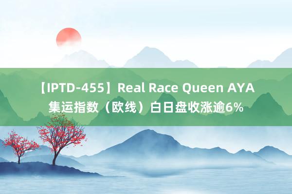 【IPTD-455】Real Race Queen AYA 集运指数（欧线）白日盘收涨逾6%