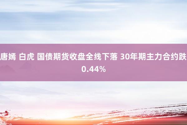 唐嫣 白虎 国债期货收盘全线下落 30年期主力合约跌0.44%