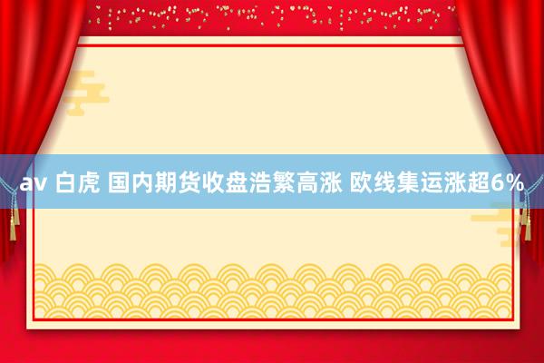 av 白虎 国内期货收盘浩繁高涨 欧线集运涨超6%