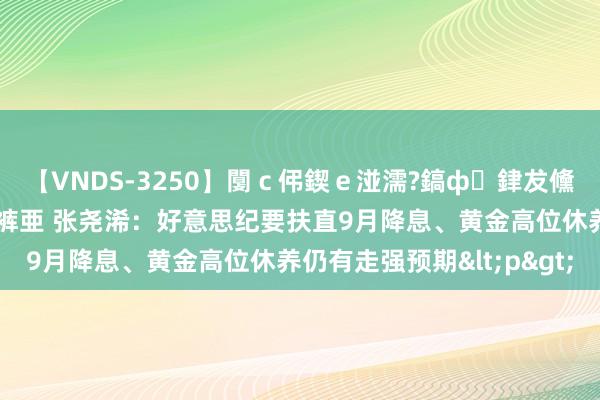 【VNDS-3250】闅ｃ伄鍥ｅ湴濡?鎬ф銉犮儵銉犮儵 娣倝銇叞浣裤亜 张尧浠：好意思纪要扶直9月降息、黄金高位休养仍有走强预期<p>