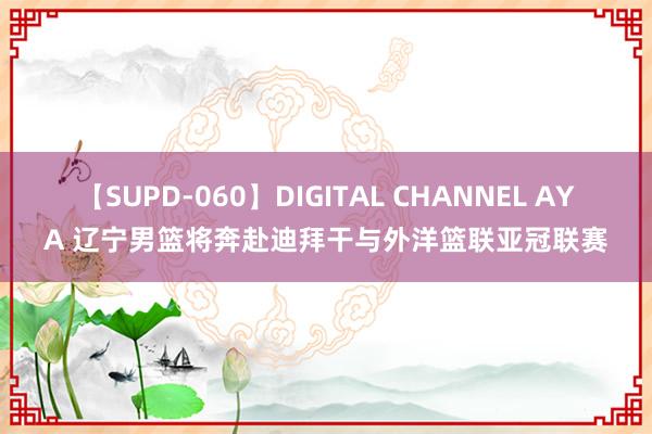 【SUPD-060】DIGITAL CHANNEL AYA 辽宁男篮将奔赴迪拜干与外洋篮联亚冠联赛