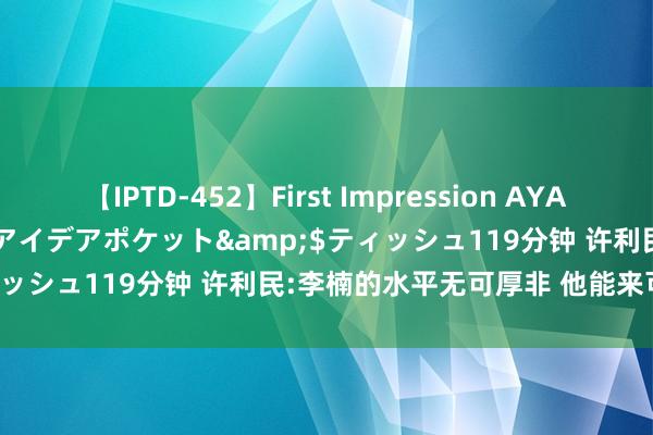 【IPTD-452】First Impression AYA</a>2009-05-01アイデアポケット&$ティッシュ119分钟 许利民:李楠的水平无可厚非 他能来可遇不行求