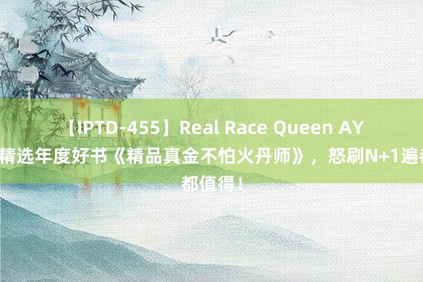 【IPTD-455】Real Race Queen AYA 裁剪精选年度好书《精品真金不怕火丹师》，怒刷N+1遍都值得！