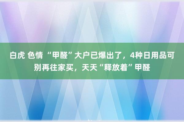 白虎 色情 “甲醛”大户已爆出了，4种日用品可别再往家买，天天“释放着”甲醛