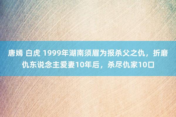 唐嫣 白虎 1999年湖南须眉为报杀父之仇，折磨仇东说念主爱妻10年后，杀尽仇家10口