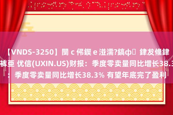 【VNDS-3250】闅ｃ伄鍥ｅ湴濡?鎬ф銉犮儵銉犮儵 娣倝銇叞浣裤亜 优信(UXIN.US)财报：季度零卖量同比增长38.3% 有望年底完了盈利