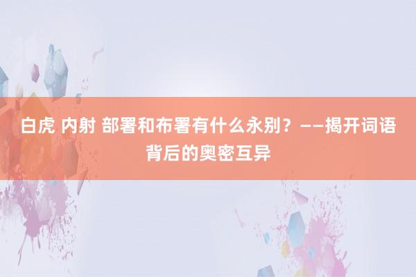 白虎 内射 部署和布署有什么永别？——揭开词语背后的奥密互异