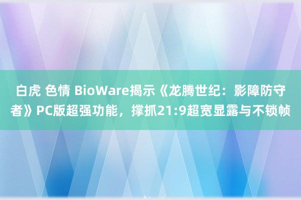 白虎 色情 BioWare揭示《龙腾世纪：影障防守者》PC版超强功能，撑抓21:9超宽显露与不锁帧