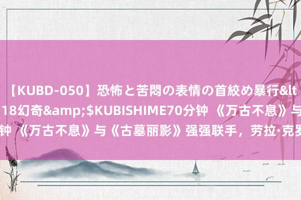 【KUBD-050】恐怖と苦悶の表情の首絞め暴行</a>2013-03-18幻奇&$KUBISHIME70分钟 《万古不息》与《古墓丽影》强强联手，劳拉·克罗夫特行将登场