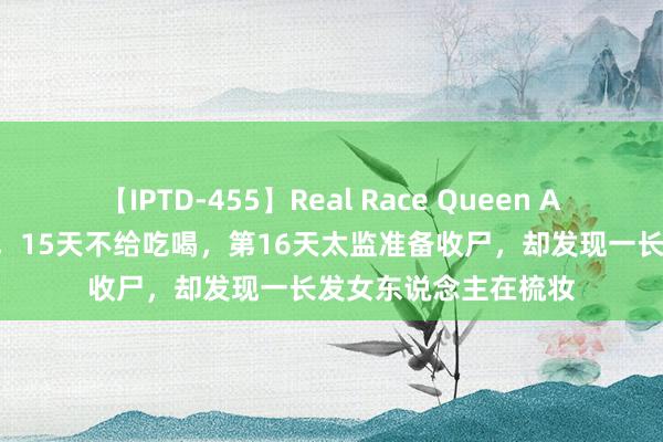 【IPTD-455】Real Race Queen AYA 魏忠贤幽禁妃子，15天不给吃喝，第16天太监准备收尸，却发现一长发女东说念主在梳妆