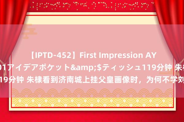 【IPTD-452】First Impression AYA</a>2009-05-01アイデアポケット&$ティッシュ119分钟 朱棣看到济南城上挂父皇画像时，为何不学刘邦在荥阳的前车之鉴？