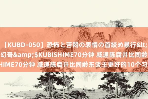 【KUBD-050】恐怖と苦悶の表情の首絞め暴行</a>2013-03-18幻奇&$KUBISHIME70分钟 减速陈腐并比同龄东谈主更好的10个习气