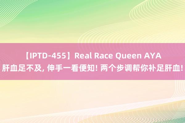 【IPTD-455】Real Race Queen AYA 肝血足不及， 伸手一看便知! 两个步调帮你补足肝血!